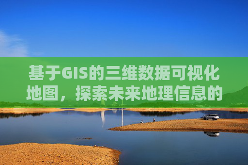 基于GIS的三维数据可视化地图,探索未来地理信息的无限可能 基于GIS的三维数据可视化地图,探索未来地理信息的无限可能