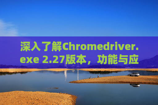 深入了解Chromedriver.exe 2.27版本，功能与应用解析